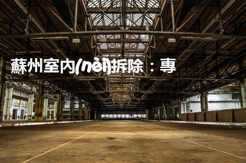 蘇州室內(nèi)拆除：專業(yè)高效，安全環(huán)保一站式服務(wù)